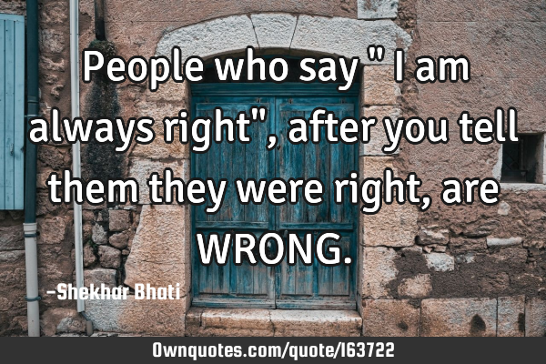 People who say " I am always right", after you tell them they were right, are WRONG