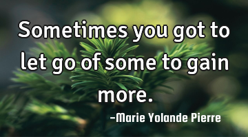 Sometimes you got to let go of some to gain more.