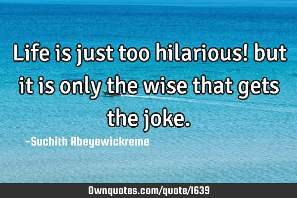 Life is just too hilarious! but it is only the wise that gets the