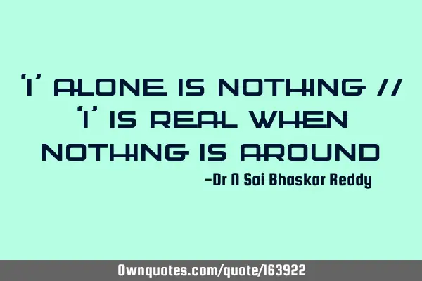 ‘I’ alone is nothing //
‘I’ is real when nothing is
