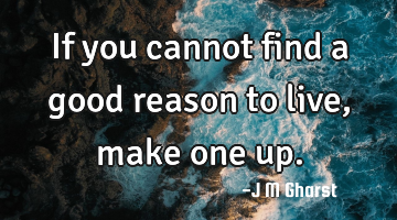If you cannot find a good reason to live, make one up.