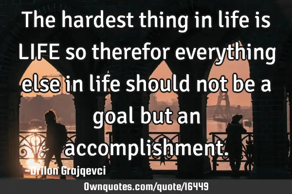 The hardest thing in life is LIFE so therefor everything else in life should not be a goal but an