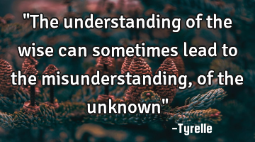 "The understanding of the wise can sometimes lead to the misunderstanding,of the unknown"