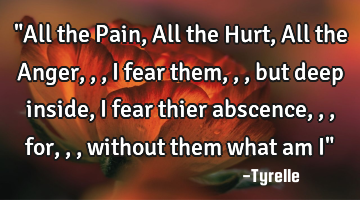 "All the Pain,All the Hurt,All the Anger,,,i fear them,,,but deep inside,i fear thier abscence,,,