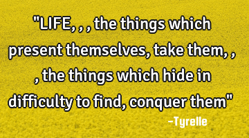 "LIFE,,,the things which present themselves,take them,,,the things which hide in difficulty to find,