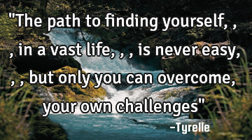 "The path to finding yourself,,,in a vast life,,,is never easy,,,but only you can overcome,your own