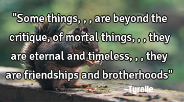 "Some things,,,are beyond the critique,of mortal things,,,they are eternal and timeless,,,they are