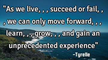 "As we live,,,succeed or fail,,,we can only move forward,,,learn,,,grow,,,and gain an unprecedented