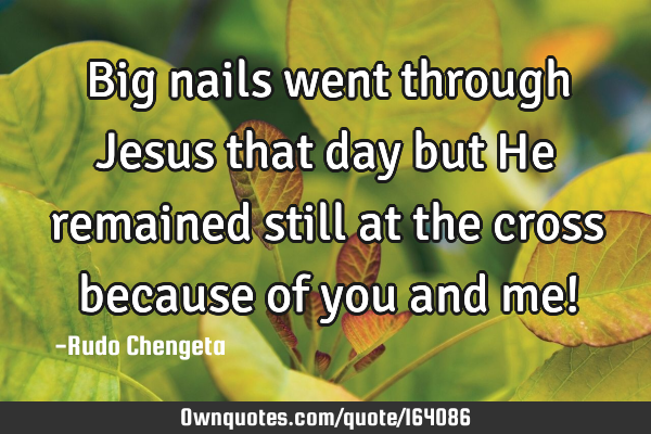 Big nails went through Jesus that day but He remained still at the cross because of you and me!