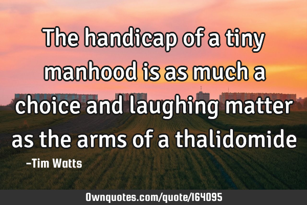 The handicap of a tiny manhood is as much a choice and laughing matter as the arms of a