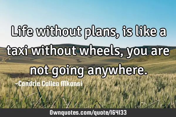 Life without plans, is like a taxi without wheels, you are not going
