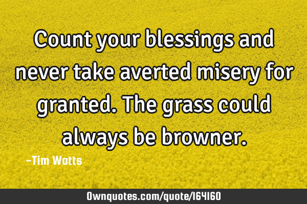 Count your blessings and never take averted misery for granted. The grass could always be