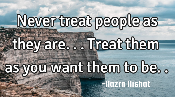 Never treat people as they are...
Treat them as you want them to be..