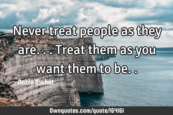 Never treat people as they are...
Treat them as you want them to