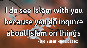 I do see Islam with you because you do inquire about Islam on things