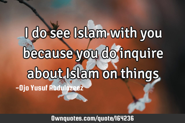 I do see Islam with you because you do inquire about Islam on