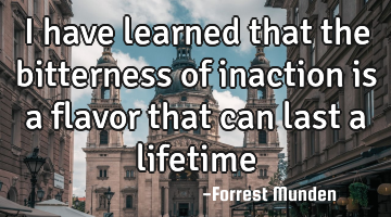 I have learned that the bitterness of inaction is a flavor that can last a lifetime