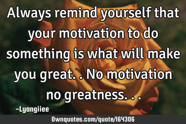 Always remind yourself that your motivation to do something is what will make you great..
No