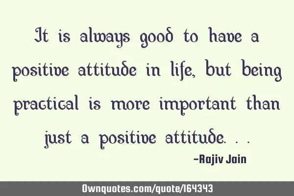 It is always good to have a positive attitude in life, but being practical is more important than