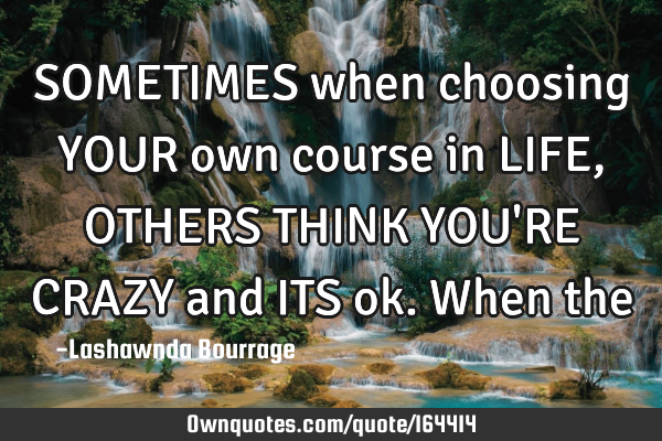 SOMETIMES when choosing YOUR own course in LIFE, OTHERS THINK YOU