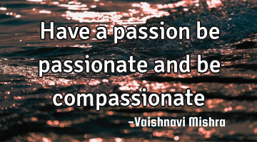 Have a passion be passionate and be compassionate