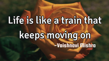 Life is like a train that keeps moving on