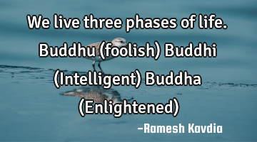 We live three phases of life.
Buddhu (foolish)
Buddhi (Intelligent)
Buddha (Enlightened)