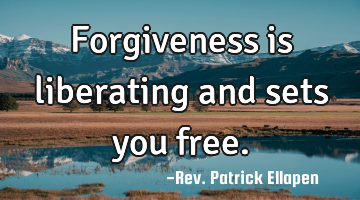 Forgiveness is liberating and sets you free.