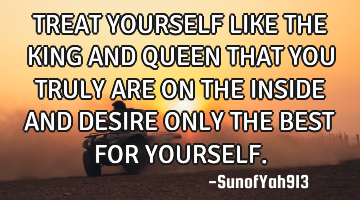 TREAT YOURSELF LIKE THE KING AND QUEEN THAT YOU TRULY ARE ON THE INSIDE AND DESIRE ONLY THE BEST FOR