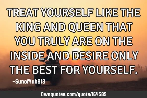 TREAT YOURSELF LIKE THE KING AND QUEEN THAT YOU TRULY ARE ON THE INSIDE AND DESIRE ONLY THE BEST FOR