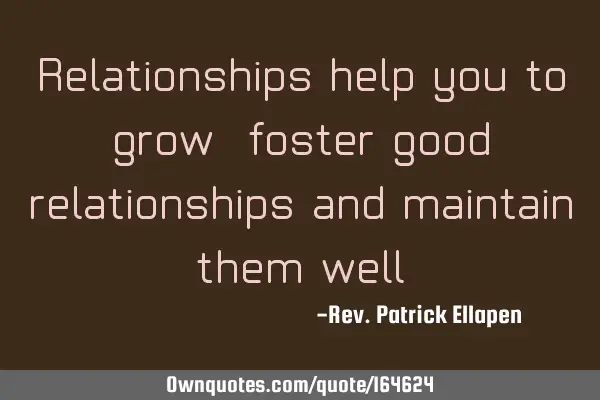 Relationships help you to grow, foster good relationships and maintain them