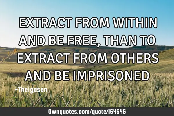 EXTRACT FROM WITHIN AND BE FREE, THAN TO EXTRACT FROM OTHERS AND BE IMPRISONED