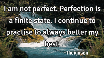 I am not perfect. Perfection is a finite state. I continue to practise to always better my best.