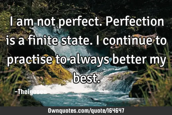 I am not perfect. Perfection is a finite state. I continue to practise to always better my
