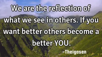 We are the reflection of what we see in others. If you want better others become a better YOU