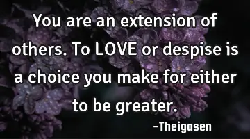 You are an extension of others. To LOVE or despise is a choice you make for either to be