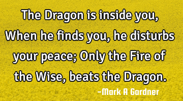 The Dragon is inside you, When he finds you, he disturbs your peace; Only the Fire of the Wise,