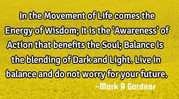 In the Movement of Life comes the Energy of Wisdom; It is the 