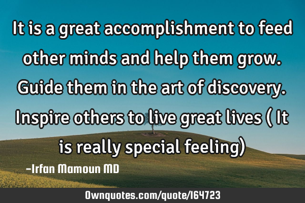 It is a great accomplishment to feed other minds and help them grow. Guide them in the art of