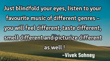 Just blindfold your eyes , listen to your favourite music of different genres – you will feel