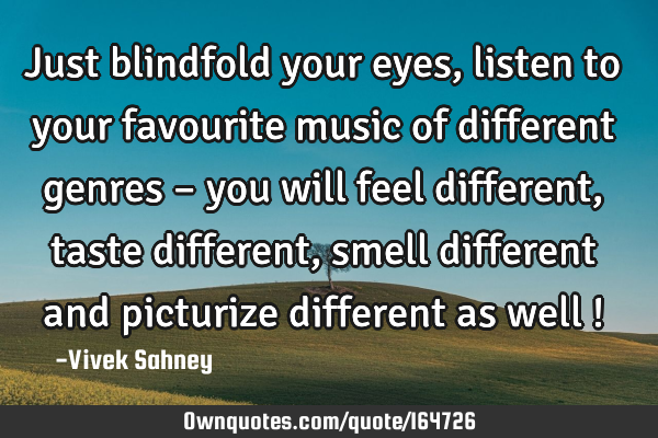 Just blindfold your eyes , listen to your favourite music of different genres – you will feel