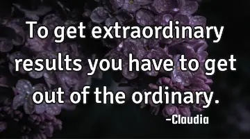 To get extraordinary results you have to get out of the ordinary.