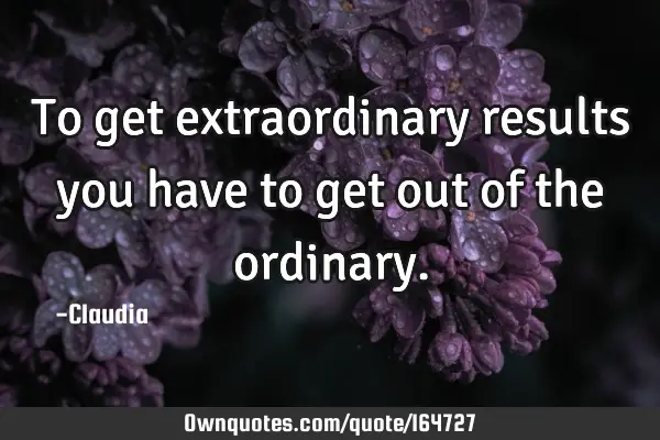 To get extraordinary results you have to get out of the