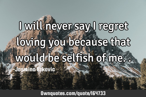 I will never say I regret loving you because that would be selfish of