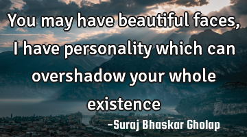 You may have beautiful faces, I have personality which can overshadow your whole existence