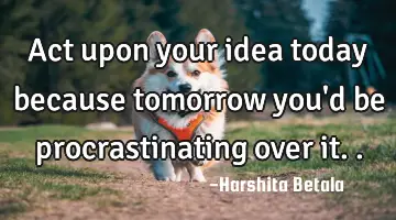 Act upon your idea today because tomorrow you