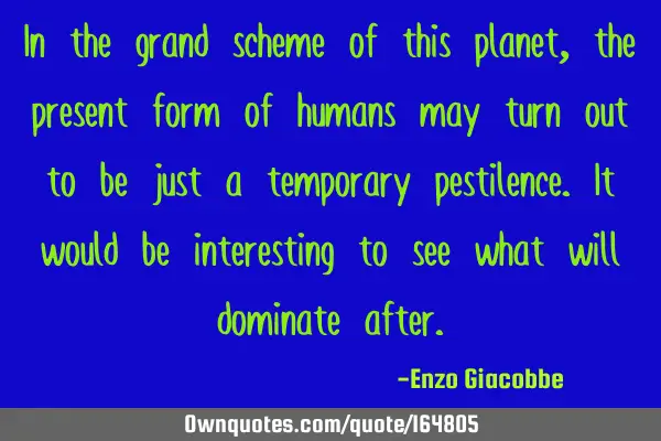 In the grand scheme of this planet, the present form of humans may turn out to be just a temporary