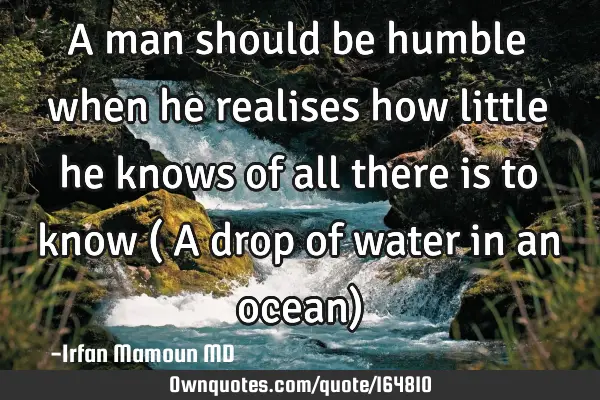 A man should be humble when he realises how little he knows of all there is to know ( A drop of