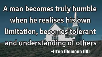 A man becomes truly humble when he realises his own limitation, becomes tolerant and understanding