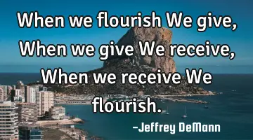 When we flourish We give, When we give We receive, When we receive We